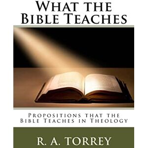Torrey, Rueben Archer What the Bible Teaches: Propositions that the Bible Teaches in Theology Torrey, Rueben Archer What the Bible Teaches: Propositions that the Bible Teaches in Theology