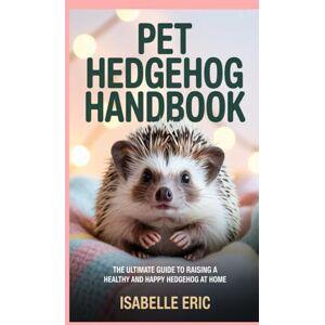 Eric, Isabelle Pet Hedgehog Handbook: The Ultimate Guide to Raising a Healthy and Happy Hedgehog at Home Eric, Isabelle Pet Hedgehog Handbook: The Ultimate Guide to Raising a Healthy and Happy Hedgehog at Home