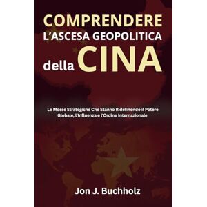 J. Buchholz, Jon Comprendere L’Ascesa Geopolitica della Cina: Le Mosse Strategiche Che Stanno Ridefinendo il Potere Globale, l’Influenza e l’Ordine Internazionale J. Buchholz, Jon Comprendere L’Ascesa Geopolitica della Cina: Le Mosse Strategiche Che Stanno Ridefinendo il Potere Globale, l’Influenza e l’Ordine Internazionale