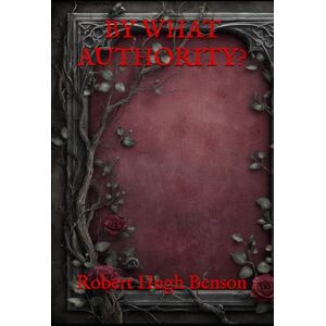 Hugh Benson, Robert BY WHAT AUTHORITY?: A Historical Romance of Faith and Forbidden Loyalty Hugh Benson, Robert BY WHAT AUTHORITY?: A Historical Romance of Faith and Forbidden Loyalty