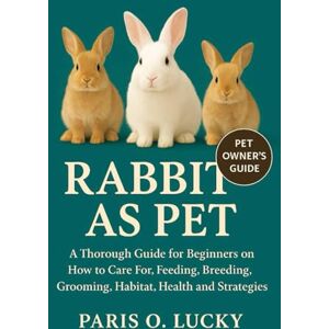 O. LUCKY, PARIS Rabbits As pet: A Thorough Guide for Beginners on How to Care For, Feeding, Breeding, Grooming, Habitat, Health and strategies O. LUCKY, PARIS Rabbits As pet: A Thorough Guide for Beginners on How to Care For, Feeding, Breeding, Grooming, Habitat, Health and strategies