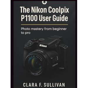Sullivan, Clara F. The Nikon Coolpix P1100 User Guide: Photo Mastery From Beginner to Pro Sullivan, Clara F. The Nikon Coolpix P1100 User Guide: Photo Mastery From Beginner to Pro