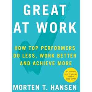 Hansen, Morten T. Great at Work: How Top Performers Do Less, Work Better, and Achieve More Hansen, Morten T. Great at Work: How Top Performers Do Less, Work Better, and Achieve More