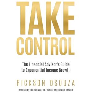 Dsouza, Rickson Take Control: The Financial Advisor's Guide to Exponential Income Growth Dsouza, Rickson Take Control: The Financial Advisor's Guide to Exponential Income Growth