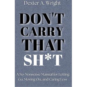 A. Wright, Dexter DON'T CARRY THAT SH*T: A No-Nonsense Manual For Letting Go, Moving On, and Caring Less A. Wright, Dexter DON'T CARRY THAT SH*T: A No-Nonsense Manual For Letting Go, Moving On, and Caring Less