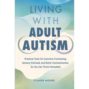 Moore, Claude Living with Adult Autism: Practical Tools for Executive Functioning, Sensory Overload, and Better Communication, so You Can Thrive Unmasked Moore, Claude Living with Adult Autism: Practical Tools for Executive Functioning, Sensory Overload, and Better Communication, so You Can Thrive Unmasked
