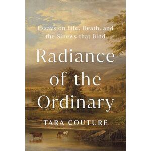 Couture, Tara Radiance of the Ordinary: Essays on Life, Death, and the Sinews that Bind Couture, Tara Radiance of the Ordinary: Essays on Life, Death, and the Sinews that Bind