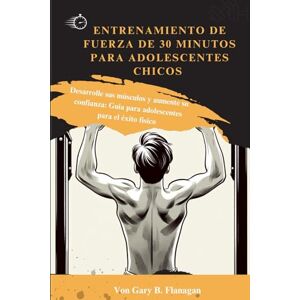 Flanagan, Gary B. ENTRENAMIENTO DE FUERZA DE 30 MINUTOS PARA ADOLESCENTES CHICOS: Desarrolle sus músculos y aumente su confianza: Guía para adolescentes para el éxito físico Flanagan, Gary B. ENTRENAMIENTO DE FUERZA DE 30 MINUTOS PARA ADOLESCENTES CHICOS: Desarrolle sus músculos y aumente su confianza: Guía para adolescentes para el éxito físico