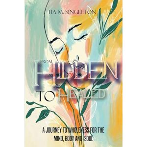 Singleton, Tia M. From HIdden to Healed: A Journey to Wholeness For the Mind, Body and Soul Singleton, Tia M. From HIdden to Healed: A Journey to Wholeness For the Mind, Body and Soul