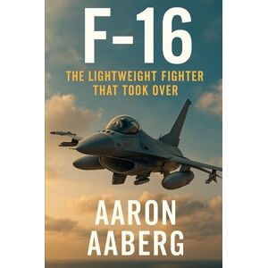 Aaberg, Aaron F-16: The Lightweight Fighter That Took Over Aaberg, Aaron F-16: The Lightweight Fighter That Took Over