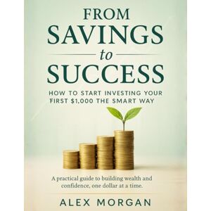 Morgan, Alex FROM SAVINGS TO SUCCESS – HOW TO START INVESTING YOUR FIRST $1,000 THE SMART WAY: A Simple Money Playbook for Beginners to Build Wealth, Beat Inflation, and Gain Financial Confidence Morgan, Alex FROM SAVINGS TO SUCCESS – HOW TO START INVESTING YOUR FIRST $1,000 THE SMART WAY: A Simple Money Playbook for Beginners to Build Wealth, Beat Inflation, and Gain Financial Confidence