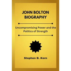Kern, Stephen B. John Bolton Biography: Uncompromising Power and the Politics of Strength Kern, Stephen B. John Bolton Biography: Uncompromising Power and the Politics of Strength