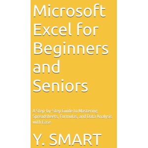 SMART, Y. Microsoft Excel for Beginners and Seniors: A Step-by-Step Guide to Mastering Spreadsheets, Formulas, and Data Analysis with Ease SMART, Y. Microsoft Excel for Beginners and Seniors: A Step-by-Step Guide to Mastering Spreadsheets, Formulas, and Data Analysis with Ease