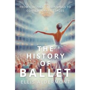 Aldermont, Ellis The History of Ballet: From Classical Beginnings to Contemporary Stages Aldermont, Ellis The History of Ballet: From Classical Beginnings to Contemporary Stages
