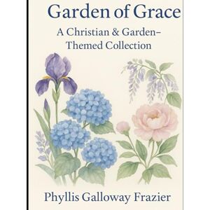 Frazier, Phyllis Galloway Garden of Grace: A Christian & Garden-Themed Collection of Faith, Family, and Seasons of Grace Frazier, Phyllis Galloway Garden of Grace: A Christian & Garden-Themed Collection of Faith, Family, and Seasons of Grace