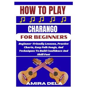 DELA, AMIRA HOW TO PLAY CHARANGO FOR BEGINNERS: Beginner-Friendly Lessons, Practice Charts, Easy Folk Songs, And Techniques To Build Confidence And Skill Fast DELA, AMIRA HOW TO PLAY CHARANGO FOR BEGINNERS: Beginner-Friendly Lessons, Practice Charts, Easy Folk Songs, And Techniques To Build Confidence And Skill Fast