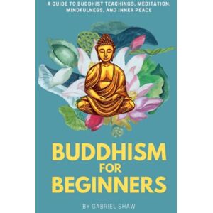 Shaw, Gabriel Buddhism: Buddhism for Beginners, A Guide to Buddhist Teachings, Meditation, Mindfulness, and Inner Peace Shaw, Gabriel Buddhism: Buddhism for Beginners, A Guide to Buddhist Teachings, Meditation, Mindfulness, and Inner Peace