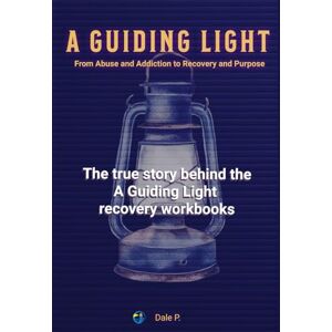 P., Dale A Guiding Light From Addiction and Abuse to Recovery and Purpose: The true story behind the A Guiding Light recovery workbooks P., Dale A Guiding Light From Addiction and Abuse to Recovery and Purpose: The true story behind the A Guiding Light recovery workbooks
