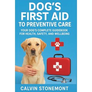 Stonemont, Calvin Dog's First Aid to Preventive Care: Your Dog’s Complete Handbook for Health, Safety, and Wellbeing Stonemont, Calvin Dog's First Aid to Preventive Care: Your Dog’s Complete Handbook for Health, Safety, and Wellbeing