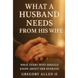 Allen II, Mr Gregory What A Husband Needs From His Wife: What Every Women Should Know Her About Allen II, Mr Gregory What A Husband Needs From His Wife: What Every Women Should Know Her About