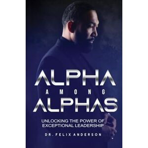 Anderson, Dr. Felix Alpha Among Alphas: Unlocking The Power of Exceptional Leadership Anderson, Dr. Felix Alpha Among Alphas: Unlocking The Power of Exceptional Leadership