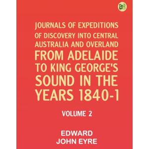 Edward John Eyre Journals of Expeditions of Discovery into Central Australia and Overland from Adelaide to King George's Sound in the Years 1840-1: Volume 02 Edward John Eyre Journals of Expeditions of Discovery into Central Australia and Overland from Adelaide to King George's Sound in the Years 1840-1: Volume 02