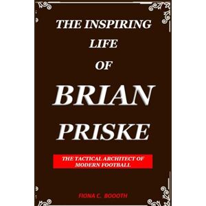 C. BOOOTH, FIONA THE INSPIRING LIFE OF BRIAN PRISKE: THE TACTICAL ARCHITECT OF MODERN FOOTBALL C. BOOOTH, FIONA THE INSPIRING LIFE OF BRIAN PRISKE: THE TACTICAL ARCHITECT OF MODERN FOOTBALL
