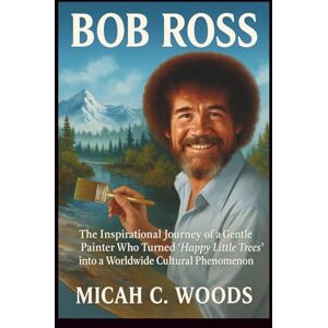 C. Woods, Micah BOB ROSS: The Inspirational Journey of a Gentle Painter Who Turned ‘Happy Little Trees’ into a Worldwide Cultural Phenomenon C. Woods, Micah BOB ROSS: The Inspirational Journey of a Gentle Painter Who Turned ‘Happy Little Trees’ into a Worldwide Cultural Phenomenon
