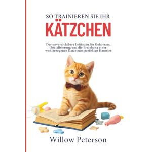 Peterson, Willow So trainieren Sie Ihr Kätzchen: Der unverzichtbare Leitfaden für Gehorsam, Sozialisierung und die Erziehung einer wohlerzogenen Katze zum perfekten Haustier Peterson, Willow So trainieren Sie Ihr Kätzchen: Der unverzichtbare Leitfaden für Gehorsam, Sozialisierung und die Erziehung einer wohlerzogenen Katze zum perfekten Haustier