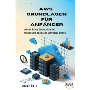 Byte, Lucien AWS-Grundlagen für Anfänger: Lernen Sie die Grundlagen und Kerndienste des Cloud Computing kennen Byte, Lucien AWS-Grundlagen für Anfänger: Lernen Sie die Grundlagen und Kerndienste des Cloud Computing kennen