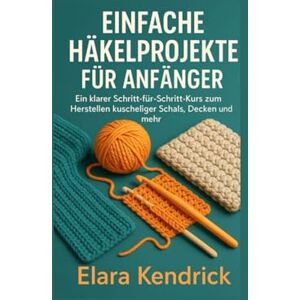Kendrick, Elara Einfache Häkelprojekte für Anfänger: Ein klarer Schritt-für-Schritt-Kurs zum Herstellen kuscheliger Schals, Decken und mehr Kendrick, Elara Einfache Häkelprojekte für Anfänger: Ein klarer Schritt-für-Schritt-Kurs zum Herstellen kuscheliger Schals, Decken und mehr