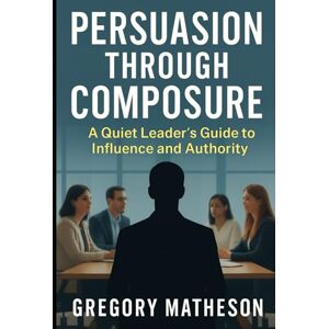 Matheson, Gregory Persuasion Through Composure: A Quiet Leader's Guide to Influence and Authority Matheson, Gregory Persuasion Through Composure: A Quiet Leader's Guide to Influence and Authority