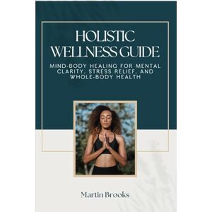Brooks, Martin Holistic Wellness Guide: Mind-Body Healing for Mental Clarity, Stress Relief, and Whole-Body Health Brooks, Martin Holistic Wellness Guide: Mind-Body Healing for Mental Clarity, Stress Relief, and Whole-Body Health