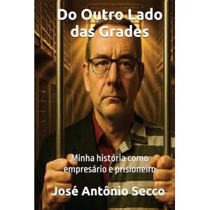 Secco, José Antônio Do Outro Lado das Grades: MInha História como Empresário e Prisioneiro Secco, José Antônio Do Outro Lado das Grades: MInha História como Empresário e Prisioneiro