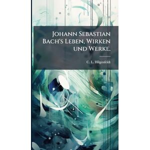Hilgenfeldt, C L Johann Sebastian Bach's Leben, Wirken und Werke. Hilgenfeldt, C L Johann Sebastian Bach's Leben, Wirken und Werke.