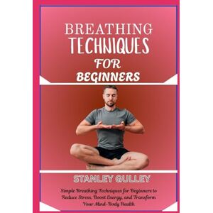 Stanley BREATHING TECHNIQUES FOR BEGINNERS: Simple Breathing Techniques for Beginners to Reduce Stress, Boost Energy, and Transform Your Mind-Body Health Stanley BREATHING TECHNIQUES FOR BEGINNERS: Simple Breathing Techniques for Beginners to Reduce Stress, Boost Energy, and Transform Your Mind-Body Health