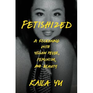 Yu, Kaila Fetishized: A Reckoning with Yellow Fever, Feminism, and Beauty Yu, Kaila Fetishized: A Reckoning with Yellow Fever, Feminism, and Beauty