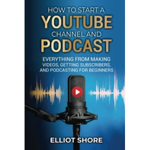 Shore, Elliot How to Start a Youtube Channel and Podcast: Everything from Making Videos, Getting Subscribers, and Podcasting for Beginners Shore, Elliot How to Start a Youtube Channel and Podcast: Everything from Making Videos, Getting Subscribers, and Podcasting for Beginners