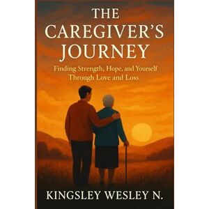 Wesley N., Kingsley The Caregiver’s Journey: Finding Strength, Hope, and Yourself Through Love and Loss Wesley N., Kingsley The Caregiver’s Journey: Finding Strength, Hope, and Yourself Through Love and Loss