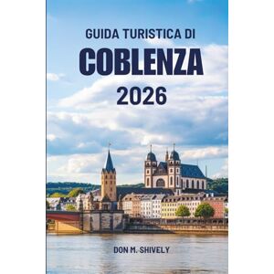 Shively, Don M. GUIDA TURISTICA DI COBLENZA 2026: Un viaggio lento attraverso fiumi, storia e quotidianità in Germania Shively, Don M. GUIDA TURISTICA DI COBLENZA 2026: Un viaggio lento attraverso fiumi, storia e quotidianità in Germania