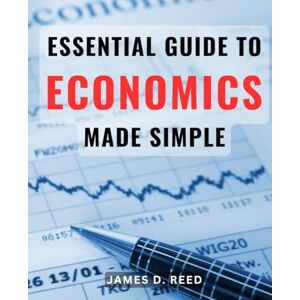 Reed, James D. Essential Guide to Economics Made Simple: Master the Principles of Economics with This User-Friendly Handbook for Beginners Reed, James D. Essential Guide to Economics Made Simple: Master the Principles of Economics with This User-Friendly Handbook for Beginners