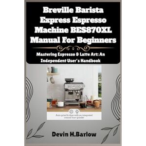 Barlow, Devin H. Breville Barista Express Espresso Machine BES870XL Manual For Beginners: Mastering Espresso & Latte Art: An Independent User’s Handbook Barlow, Devin H. Breville Barista Express Espresso Machine BES870XL Manual For Beginners: Mastering Espresso & Latte Art: An Independent User’s Handbook