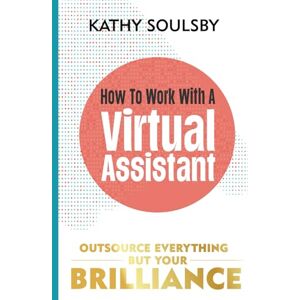 Soulsby, Kathy How to Work with a Virtual Assistant: Outsource Everything but Your Brilliance Soulsby, Kathy How to Work with a Virtual Assistant: Outsource Everything but Your Brilliance