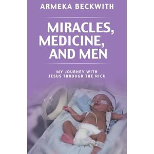 Beckwith, Armeka Miracles, Medicine, and Men: My Journey With Jesus Through The NICU Beckwith, Armeka Miracles, Medicine, and Men: My Journey With Jesus Through The NICU