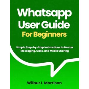 Morrison, Wilbur I. WHATSAPP USER GUIDE FOR BEGINNERS: Simple Step-by-Step Instructions to Master Messaging, Calls, and Media Sharing Morrison, Wilbur I. WHATSAPP USER GUIDE FOR BEGINNERS: Simple Step-by-Step Instructions to Master Messaging, Calls, and Media Sharing