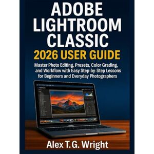 T. G. Wright, Alex ADOBE LIGHTROOM CLASSIC 2026 USER GUIDE: Master Photo Editing, Presets, Color Grading, and Workflow with Easy Step-by-Step Lessons for Beginners and Everyday Photographers T. G. Wright, Alex ADOBE LIGHTROOM CLASSIC 2026 USER GUIDE: Master Photo Editing, Presets, Color Grading, and Workflow with Easy Step-by-Step Lessons for Beginners and Everyday Photographers