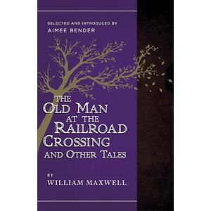 Maxwell, William The Old Man at the Railroad Crossing and Other Tales: Selected and Introduced by Aimee Bender Maxwell, William The Old Man at the Railroad Crossing and Other Tales: Selected and Introduced by Aimee Bender