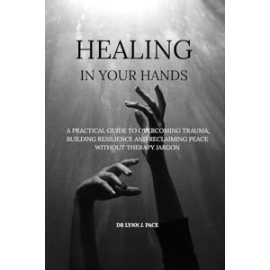 Pace, Dr Lynn J. Healing in Your Hands: A Practical Guide to Overcoming Trauma, Building Resilience and Reclaiming Peace Without Therapy Jargon Pace, Dr Lynn J. Healing in Your Hands: A Practical Guide to Overcoming Trauma, Building Resilience and Reclaiming Peace Without Therapy Jargon