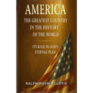 Curtis, Ralph Wayne America The Greatest Country In The History Of The World: It's Role In God's Eternal Plan! Curtis, Ralph Wayne America The Greatest Country In The History Of The World: It's Role In God's Eternal Plan!
