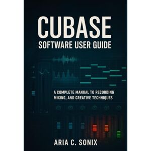 Sonix, Aria C. CUBASE SOFTWARE USER GUIDE: A Complete Manual to Recording, Mixing, and Creative Techniques Sonix, Aria C. CUBASE SOFTWARE USER GUIDE: A Complete Manual to Recording, Mixing, and Creative Techniques